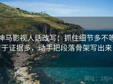神马影视人话改写：抓住细节多不等于证据多，动手把段落骨架写出来