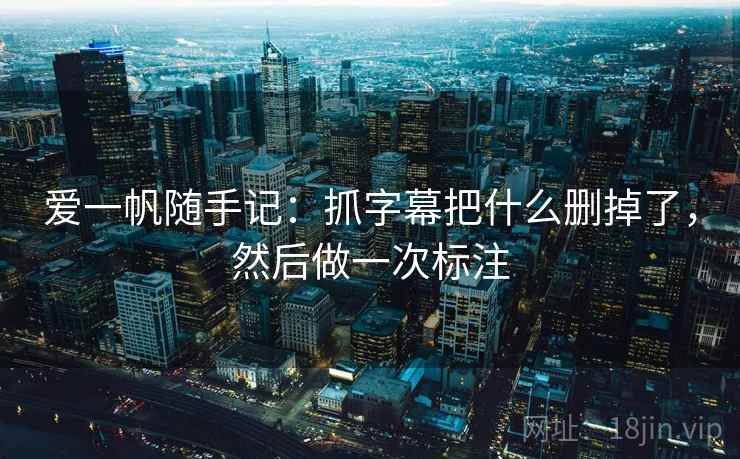 爱一帆随手记：抓字幕把什么删掉了，然后做一次标注