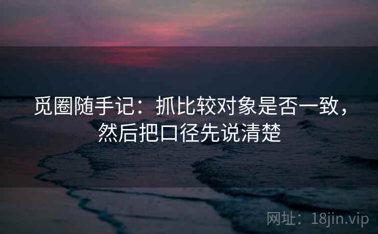 觅圈随手记：抓比较对象是否一致，然后把口径先说清楚