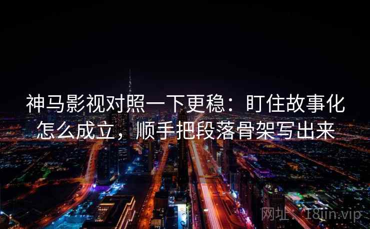 神马影视对照一下更稳：盯住故事化怎么成立，顺手把段落骨架写出来